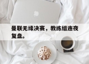 电子竞技最新下载安卓版-曼联无缘决赛，教练组连夜复盘。