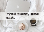 电子竞技最新下载安卓版-辽宁男篮逆转取胜，展现顽强斗志。