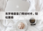 电子竞技最新下载手机版-克罗地亚豪门零封对手，轻松晋级