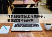 电子竞技最新下载手机版-球员们在擂台上尽展身手，篮球盛况空前热烈