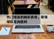 电子竞技最新下载iOS-热门球员的精彩表现，带领球队走向胜利