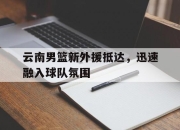 电子竞技最新下载手机版-云南男篮新外援抵达，迅速融入球队氛围