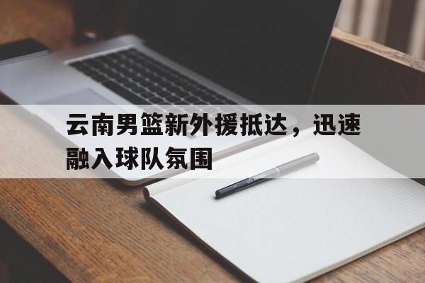 云南男篮新外援抵达，迅速融入球队氛围